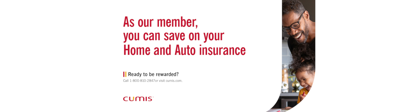 As our member, you can save on your Home and Auto insurance. Ready to be rewarded? Call 1-800-810-2847 or visit cumis.com